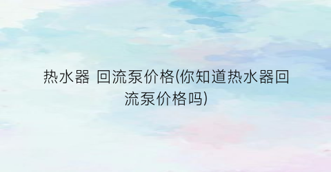 热水器 回流泵价格(你知道热水器回流泵价格吗)